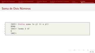 Histórico da Linguagem Uso básico do Interpretador Conceitos Básicos Avaliação de Símbolos e Variáveis Listas Funções
Soma de Dois Números
1 [43]> (defun soma (x y) (+ x y))
2 SOMA
3 [44]> (soma 2 3)
4 5
5 [45]>
27 / 41
 