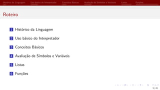 Histórico da Linguagem Uso básico do Interpretador Conceitos Básicos Avaliação de Símbolos e Variáveis Listas Funções
Roteiro
1 Histórico da Linguagem
2 Uso básico do Interpretador
3 Conceitos Básicos
4 Avaliação de Símbolos e Variáveis
5 Listas
6 Funções
3 / 41
 