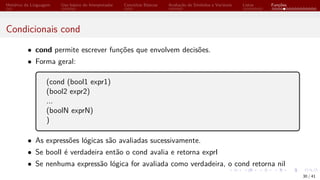 Histórico da Linguagem Uso básico do Interpretador Conceitos Básicos Avaliação de Símbolos e Variáveis Listas Funções
Condicionais cond
• cond permite escrever funções que envolvem decisões.
• Forma geral:
(cond (bool1 expr1)
(bool2 expr2)
...
(boolN exprN)
)
• As expressões lógicas são avaliadas sucessivamente.
• Se boolI é verdadeira então o cond avalia e retorna exprI
• Se nenhuma expressão lógica for avaliada como verdadeira, o cond retorna nil
30 / 41
 