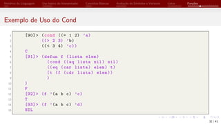 Histórico da Linguagem Uso básico do Interpretador Conceitos Básicos Avaliação de Símbolos e Variáveis Listas Funções
Exemplo de Uso do Cond
1 [90]> (cond ((= 1 2) ’a)
2 ((> 2 3) ’b)
3 ((< 3 4) ’c))
4 C
5 [91]> (defun f (lista elem)
6 (cond ((eq lista nil) nil)
7 ((eq (car lista) elem) t)
8 (t (f (cdr lista) elem))
9 )
10 )
11 F
12 [92]> (f ’(a b c) ’c)
13 T
14 [93]> (f ’(a b c) ’d)
15 NIL
32 / 41
 