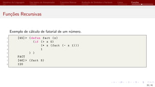 Histórico da Linguagem Uso básico do Interpretador Conceitos Básicos Avaliação de Símbolos e Variáveis Listas Funções
Funções Recursivas
Exemplo de cálculo de fatorial de um número.
1 [45]> (defun fact (x)
2 (if (> x 0)
3 (* x (fact (- x 1)))
4 1
5 ) )
6 FACT
7 [46]> (fact 5)
8 120
33 / 41
 