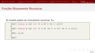 Histórico da Linguagem Uso básico do Interpretador Conceitos Básicos Avaliação de Símbolos e Variáveis Listas Funções
Funções Mutuamente Recursivas
As funções podem ser mutuamente recursivas. Ex.
1 [51]> (defun a (x) (if (= x 0) t (b (- x))))
2 A
3 [52]> (defun b (x) (if (> x 0) (a (- x 1)) (a (+ x 1))))
4 B
5 [53]> (a 5)
6 T
7 [54]>
34 / 41
 