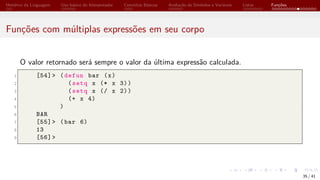 Histórico da Linguagem Uso básico do Interpretador Conceitos Básicos Avaliação de Símbolos e Variáveis Listas Funções
Funções com múltiplas expressões em seu corpo
O valor retornado será sempre o valor da última expressão calculada.
1 [54]> (defun bar (x)
2 (setq x (* x 3))
3 (setq x (/ x 2))
4 (+ x 4)
5 )
6 BAR
7 [55]> (bar 6)
8 13
9 [56]>
35 / 41
 
