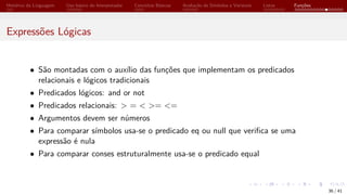 Histórico da Linguagem Uso básico do Interpretador Conceitos Básicos Avaliação de Símbolos e Variáveis Listas Funções
Expressões Lógicas
• São montadas com o auxílio das funções que implementam os predicados
relacionais e lógicos tradicionais
• Predicados lógicos: and or not
• Predicados relacionais: > = < >= <=
• Argumentos devem ser números
• Para comparar símbolos usa-se o predicado eq ou null que verifica se uma
expressão é nula
• Para comparar conses estruturalmente usa-se o predicado equal
36 / 41
 