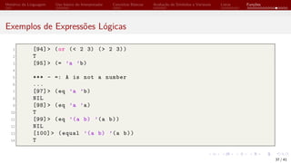 Histórico da Linguagem Uso básico do Interpretador Conceitos Básicos Avaliação de Símbolos e Variáveis Listas Funções
Exemplos de Expressões Lógicas
1 [94]> (or (< 2 3) (> 2 3))
2 T
3 [95]> (= ’a ’b)
4
5 *** - =: A is not a number
6 ...
7 [97]> (eq ’a ’b)
8 NIL
9 [98]> (eq ’a ’a)
10 T
11 [99]> (eq ’(a b) ’(a b))
12 NIL
13 [100] > (equal ’(a b) ’(a b))
14 T
37 / 41
 
