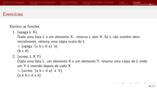 Histórico da Linguagem Uso básico do Interpretador Conceitos Básicos Avaliação de Símbolos e Variáveis Listas Funções
Exercícios
Escreva as funções
1. (apaga L X)
Dada uma lista L e um elemento X , retorna L sem X. Se L não contém elem
inicialmente, retorna uma cópia exata de L
> (apaga ‘(a b c d a) ‘a)
(b c d)
2. (acresc L X Y)
Dada uma lista L, um elemento X e um elemento Y, retorna uma cópia de L onde
um Y é inserido depois de cada X
> (acresc ‘(a b c d a) ‘a ‘k)
(a k b c d a k)
38 / 41
 