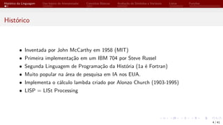 Histórico da Linguagem Uso básico do Interpretador Conceitos Básicos Avaliação de Símbolos e Variáveis Listas Funções
Histórico
• Inventada por John McCarthy em 1958 (MIT)
• Primeira implementação em um IBM 704 por Steve Russel
• Segunda Linguagem de Programação da História (1a é Fortran)
• Muito popular na área de pesquisa em IA nos EUA.
• Implementa o cálculo lambda criado por Alonzo Church (1903-1995)
• LISP = LISt Processing
4 / 41
 