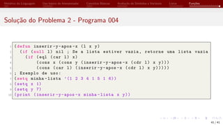 Histórico da Linguagem Uso básico do Interpretador Conceitos Básicos Avaliação de Símbolos e Variáveis Listas Funções
Solução do Problema 2 - Programa 004
1 (defun inserir -y-apos -x (l x y)
2 (if (null l) nil ; Se a lista estiver vazia, retorne uma lista vazia
3 (if (eql (car l) x)
4 (cons x (cons y (inserir -y-apos -x (cdr l) x y)))
5 (cons (car l) (inserir -y-apos -x (cdr l) x y)))))
6 ; Exemplo de uso:
7 (setq minha -lista ’(1 2 3 4 1 5 1 6))
8 (setq x 1)
9 (setq y 7)
10 (print (inserir -y-apos -x minha -lista x y))
41 / 41
 