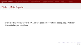 Histórico da Linguagem Uso básico do Interpretador Conceitos Básicos Avaliação de Símbolos e Variáveis Listas Funções
Dialeto Mais Popular
O dialeto Lisp mais popular é o CLisp que pode ser baixada de clisp.org. Pode ser
interpretada e/ou compilada
5 / 41
 