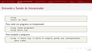 Histórico da Linguagem Uso básico do Interpretador Conceitos Básicos Avaliação de Símbolos e Variáveis Listas Funções
Entrando e Saindo do Interpretador
1 clisp
2 (exit) ou (bye)
Para rodar um programa no interpretador
1 clisp <nome -programa >
2 clisp hello.lsp
Para compilar o programa
1 clisp -c hello.lsp -o hello # compila porém usa interpretador
para rodar.
6 / 41
 