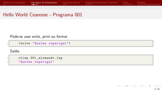 Histórico da Linguagem Uso básico do Interpretador Conceitos Básicos Avaliação de Símbolos e Variáveis Listas Funções
Hello World Cearense - Programa 001
Pode-se usar write, print ou format
1 (write "Queima raparigal")
Saída:
1 clisp 001 _alomundo.lsp
2 "Queima raparigal"
7 / 41
 