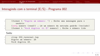 Histórico da Linguagem Uso básico do Interpretador Conceitos Básicos Avaliação de Símbolos e Variáveis Listas Funções
Interagindo com o terminal (E/S) - Programa 002
1 (format t "Digite um número: ") ; Exibe uma mensagem para o
usuário
2 (setq numero (read)) ; Lê um número da entrada padrão (teclado)
3 (format t "Você digitou ~A.~%" numero) ; Exibe o número lido
Saída:
1 clisp 002 _terminal.lsp
2 Digite um número: 23
3 Você digitou 23.
8 / 41
 