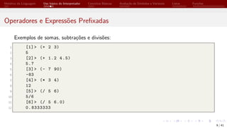 Histórico da Linguagem Uso básico do Interpretador Conceitos Básicos Avaliação de Símbolos e Variáveis Listas Funções
Operadores e Expressões Prefixadas
Exemplos de somas, subtrações e divisões:
1 [1]> (+ 2 3)
2 5
3 [2]> (+ 1.2 4.5)
4 5.7
5 [3]> (- 7 90)
6 -83
7 [4]> (* 3 4)
8 12
9 [5]> (/ 5 6)
10 5/6
11 [6]> (/ 5 6.0)
12 0.8333333
9 / 41
 