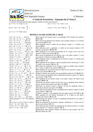 Data 06/05/2010                                                            Turma: 9º Ano
                          Aluno (a):
                          Prof. Reginaldo Campos                                                          2º Bimestre
                                         1ª Lista de Exercícios – Equação do 2º Grau I
1. Calcular o discriminante de cada equação e analisar as raízes em cada caso:
a) x² + 9 x + 8 = 0 (R:-1 e -8)                                d) 3 x² - 15 x + 12 = 0 (R: 1 e 4)
                                 4                                                                  4
b) 9 x² - 24 x + 16 = 0 (R:        )                            e) 10 x² + 72 x - 64 = 0 (R:-8 e      )
                                 3                                                                  5
c) x² - 2 x + 4 = 0 (R: vazio)
                                       RESOLVA AS EQUAÇÕES DE 2º GRAU
1) x² - 5x + 6 = 0 _____(R:2,3)              01-A soma de um numero com o seu quadrado é 90. Calcule esse numero.
2) x² - 8x + 12 = 0 ______(R:2,6)            (R:9 e-10)
3) x² + 2x - 8 = 0______ (R:2,-4)            02-A soma do quadrado de um número com o próprio número é 12. Calcule
4) x² - 5x + 8 = 0 ______(R:vazio)           esse numero (R: 3 e -4)
5) 2x² - 8x + 8 = 0_______ (R:2,)            03-O quadrado menos o dobro de um número é igual a -1. Calcule esse
6) x² - 4x - 5 = 0_______ (R:-1, 5)          número.(R:1)
7) -x² + x + 12 = 0_______ (R:-3, 4)         04-A diferença entre o quadrado e o dobro de um mesmo número é 80.
8) -x² + 6x - 5 = 0_______ (R:1,5)           Calcule esse número. (R:10 e -8)
9) 6x² + x - 1 = 0______ (R:1/3 , -1/2)      05-O quadrado de um número aumentado de 25 é igual a dez vezes esse
10) 3x² - 7x + 2 = 0 ______(R:2, 1/3)        número. Calcule esse número.(R: 5)
11) 2x² - 7x = 15 _______(R:5, -3/2)         06-A soma do quadrado de um número com o seu triplo é igual a 7 vezes
12) 4x² + 9 = 12x______ (R:3/2)              esse número. Calcule esse número.(R: 0 e 4)
13) x² = x + 12 ______(R:-3 , 4)             07-O quadrado menos o quádruplo de um numero é igual a 5. Calcule esse
14) 2x² = -12x - 18 _____(R:-3 )             número (R: 5 e -1).
15) x² + 9 = 4x_____ (R: vazio)              08-O quadrado de um número é igual ao produto desse número por 3, mais
16) 25x² = 20x – 4 ____(R: 2/5)              18. Qual é esse numero? (R: 6 e -3)
17) 2x = 15 – x² ______(R: 3 , -5)           09-O dobro do quadrado de um número é igual ao produto desse numero
18) x² + 3x – 6 = -8____ (R:-1 , -2)         por 7 menos 3. Qual é esse numero? (R:3 e ½)
19) x² + x – 7 = 5 ____(R: -4 , 3)           10-O quadrado de um número menos o triplo do seu sucessivo é igual a 15.
20) 4x² - x + 1 = x + 3x² ___(R: 1)          Qual é esse numero?(R: 6 e -3)
21) 3x² + 5x = -x – 9 + 2x²____ (R: -3)      11-Qual o número que somado com seu quadrado resulta em 56? (R:-8 e 7)
22) 4 + x ( x - 4) = x _____(R: 1,4)         12-Um numero ao quadrado mais o dobro desse número é igual a 35. Qual é
23) x ( x + 3) – 40 = 0 _____(R: 5, -8)      esse número ? (R:-7 e 5)
24) x² + 5x + 6 = 0 _____(R:-2,-3)           13-O quadrado de um número menos o seu triplo é igual a 40. Qual é esse
25) x² - 7x + 12 = 0 _____(R:3,4)            número? (R:8 e -5)
26) x² + 5x + 4 = 0 _____(R:-1,-4)           14-Calcule um número inteiro tal que três vezes o quadrado desse número
27) 7x² + x + 2 = 0 _____(vazio)             menos o dobro desse número seja igual a 40. (R:4)
28) x² - 18x + 45 = 0 _____(R:3,15)          15-Calcule um número inteiro e positivo tal que seu quadrado menos o
29) -x² - x + 30 = 0 _____(R:-6,5)           dobro desse número seja igual a 48. (R:8)
30) x² - 6x + 9 = 0 _____(R:3)               16-O triplo de um número menos o quadrado desse número é igual a 2. Qual
31) ( x + 3)² = 1_______(R:-2,-4)            é esse número? (R:1 e 2)
32) ( x - 5)² = 1_______(R:3,7)              17-Qual é o número , cujo quadrado mais seu triplo é igual a 40? ( R: 5 , -8)
33)( 2x - 4)² = 0_______(R:2)                18-O quadrado de um número diminuído de 15 é igual ao seu dobro.
34) ( x - 3)² = -2x²_______(R:vazio)         Calcule esse número. (R: 5 e -3)
35)Na equação 3x² - 12 = 0 as soluções       19-Determine um número tal que seu quadrado diminuído do seu triplo é
são                                          igual a 26. (R:7 e -4)
a)0 e 1 b)-1 e 1 c)-2 e 2 d)-3 e 3 e)0 e 4   20-Se do quadrado de um número, negativo subtraímos 7, o resto será 42.
36) x² + 3x - 28 = 0 (R: -7,4)               Qual é esse número? (R: -7)
37) 3x² - 4x + 2 = 0 (R: vazio)              21-A diferença entre o dobro do quadrado de um número positivo e o triplo
38) x² - 3 = 4x + 2 (R: -1,5)                desse número é 77. Calcule o número. (R: 7)
                                             22-Determine dois números ímpares consecutivos cujo produto seja 143.
                                             (R: 11 e 13 ou -11, -13)
 