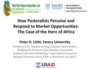 How Pastoralists Perceive and
Respond to Market Opportunities:
The Case of the Horn of Africa
Peter D. Little, Emory University
Conference on “Mainstreaming Livestock Value Chains:
Bridging the Research Gap between Household
Analysis and Policy Modelling,” International Livestock
Research Institute, Accra, Ghana, November 5-6, 2013.

 