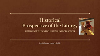 Historical
Prospective of the Liturgy
LITURGY OF THE CATECHUMENS: INTRODUCTION
ipodiakonos zoran j. bobic
 