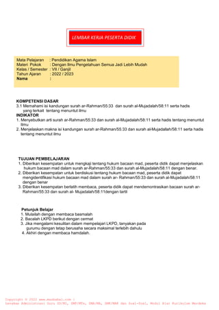 LEMBAR KERJA PESERTA DIDIK
A. Petunjuk Belajar
1. 1. Mulailah dengan membaca basmalah
2. Bacalah LKPD berikut dengan cermat
3. Jika mengalami kesulitan dalam mempelajari LKPD, tanyakan pada
gurumu dengan tetap berusaha secara maksimal terlebih dahulu
4. Akhiri dengan membaca hamdalah.
KOMPETENSI DASAR
3.1 Memahami isi kandungan surah ar-Rahman/55:33 dan surah al-Mujadalah/58:11 serta hadis
yang terkait tentang menuntut ilmu
INDIKATOR
1. Menyebutkan arti surah ar-Rahman/55:33 dan surah al-Mujadalah/58:11 serta hadis tentang menuntut
Ilmu
2. Menjelaskan makna isi kandungan surah ar-Rahman/55:33 dan surah al-Mujadallah/58:11 serta hadis
tentang menuntut ilmu
TUJUAN PEMBELAJARAN
1. Diberikan kesempatan untuk mengkaji tentang hukum bacaan mad, peserta didik dapat menjelaskan
hukum bacaan mad dalam surah ar-Rahman/55:33 dan surah al-Mujadalah/58:11 dengan benar.
2. Diberikan kesempatan untuk berdiskusi tentang hukum bacaan mad, peserta didik dapat
mengidentifikasi hukum bacaan mad dalam surah ar- Rahman/55:33 dan surah al-Mujadalah/58:11
dengan benar
3. Diberikan kesempatan berlatih membaca, peserta didik dapat mendemontrasikan bacaan surah ar-
Rahman/55:33 dan surah al- Mujadalah/58:11dengan tartil
Mata Pelajaran : Pendidikan Agama Islam
Materi Pokok : Dengan Ilmu Pengetahuan Semua Jadi Lebih Mudah
Kelas / Semester : VII / Ganjil
Tahun Ajaran : 2022 / 2023
Nama :
Copyright © 2022 www.masbabal.com |
Lengkap Administrasi Guru SD/MI, SMP/MTs, SMA/MA, SMK/MAK dan Soal-Soal, Modul Ajar Kurikulum Merdeka
 