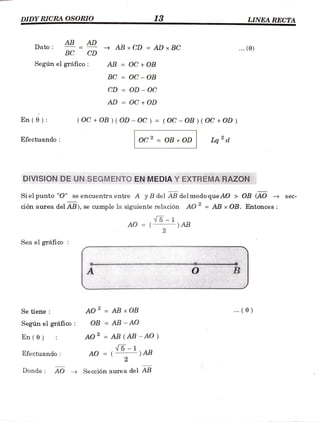 DIDY RICRA OSORIO
www
13 LINEA RECTA
w.w..
ABAD ABxCD =
AD xBC
AD
Dato .. (0)
BC CD
Segúnel gráfico: AB = OC + OB
BC = OC OB
CD = OD - OC
AD OC +OD
En(0): (OC+OB (OD -OC)= (OC -OB)( OC +OD)
Efectuando Oc2= OB xOD Lq d
DIVISION DE UNSEGMENTOENMEDIA YEXTREMARAZON
seC-
Si el punto "O" se encuentra entre A yB del AB delmodoqueAO > OB (AO
ción aurea del AB), se cumple la siguiente relación AO = AB x OB. Entonces
5-AB
AO =(
2
Sea el gráfico
AO = AB xOB . (0)
Se tiene
Según el gráico: OB = AB - AO
AO2 AB (AB -AO
5 AB
En(0)
AO =
(
2
Efectuando:
Donde AO Sección aureadel AB
 
