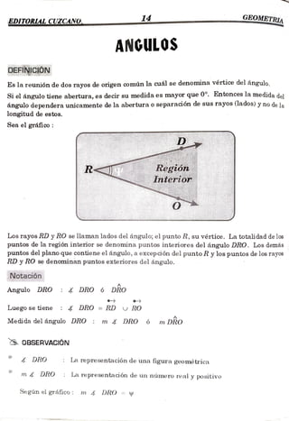 EDITORLAL CUZCANO 14 EOMETRIA
ANGULOS
DEFINICIÓN
Es la reunión de dos rayos de origen común la cuál se denomina vértice del ángulo.
Si el ángulo tiene abertura, es decir su medida es mayor que 0°. Entonces la medida del
ángulo dependera unicamente de la abertura o separación de sus rayos (lados) y no de la
longitud de estos.
Seaelgráfico:
D
R Región
Interior
Los rayos RD y RO se llaman lados del ángulo; el punto R, su vértice. La totalidad de los
puntos de la región interior se denomina puntos interiores del ángulo DRO. Los demás
puntos del plano que contiene el ángulo, a excepción del punto R y los puntos de los rayos
RD y RO se denominan puntos exteriores del ángulo.
Notación
Angulo DRO DRO 6 DRO
Luegosetiene DRO =
RD RO
Medida delángulo DRO m X DRO 6 m DRO
0BSERVACIÓN
DRO La representación de una figura geométrica
m DRO La representación de un número real y positivo
Según el gráfico : m DRO =
 