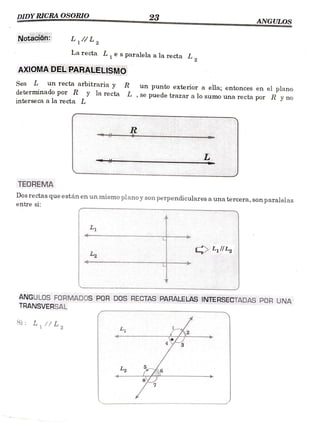23
ANGULOS
DIDYRICRA OSORIO
Notación:
La
recta L, e s
paralela a larecta L,
AXIOMADEL PARALELISMOo
Sea L un recta arbitraria y R un
punto exterior a ela; entonces en el plano
determinado por R y la recta L , se puede trazar a lo sumo una recta por R y no
interseca a la recta L
R
TEOREMA
Dos rectas que están en un mismo planoy son
perpendiculares a una tercera, son paralelas
entre s1:
L1
LllL2
L2
ANGULOs FORMADOS POR DOS RECTAS PARALELAS INTERSECTADAS POR UNA
TRANSVERSAL
Si L,//L2
L
8
 