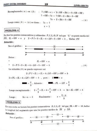 DIDY RICRAOSORIO 29 LINEA RECTA
Reemplazando (a)en (B) :7
7(GR +x) = 2( GR +RA)+ 5 ( GR+RE )
7x GR + 7x =7 GR +2 x
RA +5x RE
7x = 2 xRA +5 x RE
Luegocomo( 6 ) =
(¢) se tiene 7x=7
PROBLEMA 4
Se dan los puntos consecutivos y colineales P, I, L, O, N tal que "L" es punto medio del
PN, IL+ON = a y 2 PI+3 x IL +4 xLO +5 x ON = b, Hallar PN
Solución:
Sea el gráfico
L N
Datos
IL +ON = a
2xPI+3xIL +4 xLO+5x ON =b .. ( 0)
La relación (0) se puede expresar así
2 (PI+IL) +IL + 4 (LO +ON ) + ON =b
2xPL +IL +4xLN +ON =b , pero 2
Además = PL = LN =
2
Luegoreemplazando: 2 x+IL +4x+ON= b ». 38x +IL +ON =
b
b a
Luego: 3+a = b Finalmente:
3
PROBLEMA 5
En una recta se tienen los puntos consecutivos D,1, L, O tal que DL + 10 = 16, hallar
1a longitud del segmènto que une los puntos medios de DI y LO.
Solución:
Seael gráfico:
D M L N
()
 