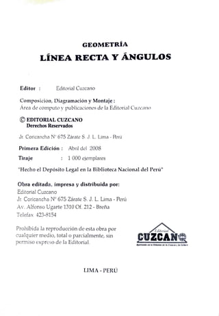 GEOMETRÍA
LINEA RECTA Y ÁNGULOS
Editor Editorial Cuzcano
Composición, Diagramacióny Montaje:
Area de cómputo y publicaciones de la Editorial Cuzcano
EDITORIAL CUZCANO
Derechos Reservados
Jr. Coricancha N° 675 Zárate S. J. L. Lima - Perú
Primera Edición Abril del 2008
Tiraje 1 000 ejemplares
"Hecho el Depósito Legal en la Biblioteca Nacional del Perú"
Obra editada, impresa y distribuida por:
Editorial Cuzcano
Jr. Coricancha N° 675 Zárate S. J. L. Lima - Perú
Av. Alfonso Ugarte 1310 Of. 212- Breña
Telefax 423-8154
Prohibida la reproducción de esta obra por
cualquier medio, total o parcialmente, sin
permiso expreso de la Editorial.
Editorial
CUZCAN
Aportando en la Dihusiós de la Ciencia y la Cultura
LIMA PERU
 