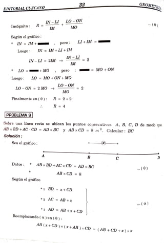 32 GEOME TRIA
EDITORLALCUZCANO
Incógnita: R =
IM
IN-L LO-ON
MO . (6)
Según el gráfico:
LI + IM
IN =
IM + pero
Luego: IN = IM + LI + IM
IN-L= 2
IN-
LI = 2IM
IM
LO = MO pero = MO + ON
Luego: LO = MO +ON +MO
LO - ON
LO ON =2 MO 2
=
MO
Finalmenteen(0): R =2+2
R 4
PROBLEMA 9
Sobre una línea recta se ubican los puntos consecutivos A, B, C, D de modo que
AB xBD +AC CD= AD xBC y AB xCD = 8 m. Calcular: BC
Solución
Seael gráfico:
A B C D
Datos ABxBD+AC x CD =
AD x BC ( )
ABxCD =8
Según el gráfico
*1 BD =x +CD
*2 AC =
AB +x ( )
*3 AD =
AB +x +CD
Reemplazando( a) en ( 6 ):
AB (x + CD ) + ( x
+AB ) x CD =(AB + CD +x ) x*
 