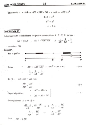 33 LINEA RECTA
DIDY RICRA OSORIO
ww.w.w. ******
www.
Efe ctuando : * xAB +t x CD +2AB x CD = xxAB +xx CD + x
2x8 = x
42 = 2
* = 4 m
PROBLEMA 10
Sobre una recta se consideran los puntos consecutivos A , B , C, D tal que:
AD = 2AB AC = AB xAD y +
AB BC 4
Calcular: CD
Solución
Sea el gráfico
A B C
Datos AC = AB xAD AC= AB xAD . (0)
11+
4 AB BC
De (0): AC xAC =AB x'AD
AC AB
..(B)
AD AC
AC AD -x
Segúnelgráfico: AB = AC - BC
Reemplazando(a.) en (B):
AD-x_ AC BC 1- = 1BC
AD
AD AC AC
BC BC
AD AC AD AC
Pero AD = 2AB
 