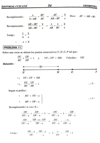 EDITORIAL CUZCANO 34
GEOMETRIA
www.ww.
wwwww.www.w
w.w..w
BC AC 2 Pero AC =
AB +BC
Reemplazando:
2 x AB AC AB x BC
AB +BC 2 2
Reemplazando: AB x BC X AB BC
Luego
4
* 8
PROBLEMA 11
Sobre una recta se ubican los puntos consecutivos U, N, C, P tal que
UC UP 1 UC x UP = 529. Calcular: UN
NC NP
Solución
U N C P
UCxUP 529
*
1
UC UE = 1 . (6)
2
NC NP
Según elgráfico:
NC = UC - x
. (a)
NP = UP-x
*
Reemplazando ( a) en ( 0) :
UC UP UC UP
1
UC -x UP -x UC - x UP - x
UC UP -x - UP UC
UC - * UP - * UC - x* UP - *
UC x UP - x UP
+1
1--
UC
Luego
UC
 