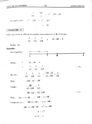DDY RICRA OSORIO 35 LINEARECTA
UP
x C, UP
Remplazando 529 232
*23
PROBLEMA 12
Sobre una recta se ubican los puntos conse cutivos L, 1, M, A tal que :
y IA IM= 8
LI LA LM
Hallar LI
Solución:
Sea el gráfico
M
Datos IAx
IM 8
. (0)
LI LA LM
1 1
LM - LI
De(0) LM LA LIx
LM LA
LI
Pero LM - LI = IM
IM 1
Luego LI xLM LA
.()
IM xLA =Llx LM
Pero LA =
x +IA; LM = x+ IM
Luego en (a): IM (x+ ) = x (x + IM )
IM xx +IM x IA =
x"+x xIM
8 = x
2 2
 