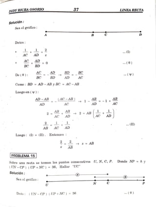 DIDYRICRA OSORIO 37 LINEA RECTA
. . w .
Solución
Sea el gráfico:
A B
Datos
1 .. (I)
AC AD
AD
AC + - (0)
BC BD
AC AD BD BC
De (0): . )
BC BD AD AC
Como: BD = AD - AB y BC = AC - AB
Luegoen (y) :
AD - ABB
_AC-AB) 1 - = - 1 +
AD
AB
=
AD AC AC
AB AB
2
AC
2 AB AC
AD AD
2 .(II)
AB AC AD
Luego: (I) =(II). Entonces
x =
AB
AB
PROBLEMA15
Donde NP = 8 y
Sobre una recta se toman los puntos conse cutivos U, N, C, P.
(UN -CP) ( UP +NC ) =
36, Hallar "UC"
Solución
-
8
Seael gráfico:
C
N
U
Dato (UN - CP) ( UP + NC ) = 36 . (0)
 