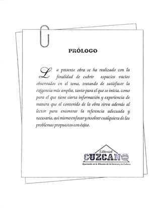 PRÓLOGGo
a presente obra se ha realizado con la
finalidad de cubrir espacios vacíos
observados en el tema, tratando de satisfacer la
caigencia más amplia, tanto para el que se inicia, como
para el que tiene cierta información y experiencia de
manera que el contenido de la obra sirva adernás al
lector para encontrar la referencia adecuada y
necesaria, así mismo enfocary Tesolvercualquiera de los
problemas propuestos con éxito.
Editorial
CUZCANe
Apostando ea la Ditusion de la Ciencia y la Cultura
 