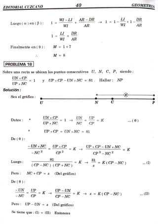 EDITORIAL CUZCANO 40 METRIA
WI-LIAR -DR 1 =
1- 1-
LI
Luego( a) en ( B ) 1 =
WI
WI AR AR
1 = DR
+
WI AR
Finalmente en (6 M = 1+7
M =8
PROBLEMA 18
Sobre una recta se ubican los puntos consecutivos U, N, C, P, siendo:
UN x CP
= 1 y UP x CP -UNxNC = 81. Hallar: NP
UP x NC
Solución:
--
Sea el gráfico:
U N P
UNx CP
= 1
NC CP
UN UP K
Datos .. ( 0)
UP x NC NC CP
UP xCP = UN x NC = 81
De (0):
- UN xNC UPxCP UP xCP-UN x NC
K
= K -> =
- NC 2 CP 2
CP2-NC2
81
Luego = K
(CP - NC)( CP +NC )
= K(CP -NC) .. ()
Pero NC+CP =
=x (Del gráfico)
De (0):
-UN UP K UP - UN
K * =
K(CP -NC) . (II)
- NC CP CP -NC
Pero UP -
UN = x (Del gráfico)
Se tiene que : (I) =
(II) Entonces
 