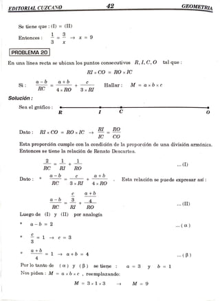EDITORIAL CUZCANO 42 GEOMETRI
w.w..RAA
www..w.ww.w..w
Se tiene que : (I) = (II)
Entonces: 9
PROBLEMA 20|
En una línea recta se ubican los puntos consecutivos R, I, C, O tal que
RIx CO = RO x IC
a+b
Si C Hallar: M ==a xbxc
RC 4x RO 3x RI
Solución:
Sea elgráfico:
R O
RI RO
Dato: RIx CO = RO x1C
IC Co
Esta proporción cumple con la condición de la proporción de una división armónica.
Entonces se tiene la relación de Renato Descartes.
2 . (I)
=
RC RI RO
Dato
a - b
C a+b
+ Esta relación se puede expresar así:
RC 3 x RI 4xRO
a+6
a-6 4
+ . (II)
RC RI RO
Luego de (I) y (II) por analogía
*a-b = 2
(C)
= 1 - c = *
3
ato 1 a +b = 4 B)
4
Porlo tanto de (a) y(B) se tiene a=3 y b = 1
Nos piden: M = axbxc , reemplazando:
M =3 x 1x3 M =9
 