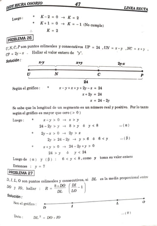 47
DIDYRICRAOSORO
LINEA RECTA
ww.ww.
K-2 0 K =
2
Luego
K+1 0 K =
-1 (No cumple)
K =2
PROBLEMA 26
CP 2y-x Hallar el valor entero de "y".
Solución:
,N, C,P son puntos colineales y consecutivos UP = 24 , UN = x - y ,NC =x+y
+y 2
U N C
24
Segúnel gráfico: x-y +* +y + 2y -x = 24
x + 2y = 24
x = 24-2y
Se sabe que la longitud de un segmento es un número real y positivo. Por lo tanto
segúnelgráfico es mayor que cero (> 00)
-y> 0 * >
*
Luego
24 2y > y 8 > y ó y <8 .(a)
2-x >> 0 > 2y > *
2y 24-2y y > 6 6 6 <y . (B)
*+y> 0 24-2y +y > 0
24 6 y < 24
Luegode (a) y (B) 6< y <8,como y tomasuvalorentero
Entonces y =7
PROBLEMA 27
S o n puntos colineales y consecutivos, si DL es la media proporcional entre
8x DO DL_1
DL
DO y 10, hallar R = D, LO
Solución
Sea el gráfico L
D
(0)
Dato DL = D0 10
 