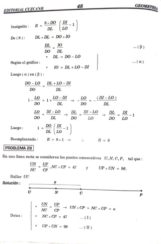 48 GEOMETRI
EDITORLIAL CUZCANO
(DI
Incógnita: R = 8xDO 1
LO
DL
De (0): DL x DL = DO x 1O
DL IO
...(P)
DO DL
DL = D0 - LO
Según el gráfico: .()
10= DL +LO - DI
Luego( a) en(B):
DO -
LO DL +LO-DI
DO DL
1- = 1+
LO-DI LO (DI-LO)
DO DL DO DL
LO DI-LO DL DI - LO
DL-1
DL
DO DL DO LO DO LO
Luego:
DO (DI
1
DL LO
Reemplazando: R 8x1 R 8
PROBLEMA 28
En una línea recta se consideran los puntos consecutivos U, N, C, P, talque:
UN UP
NCx CP = 47
CP UP x UN = 96.
NC
Hallar USC
Solución
U N C
P
UN UP
UN xCP =
NC x UP =
a
NC CP
Datos NC x CP ==47 . (I)
UP x UN = 96 . (II )
 