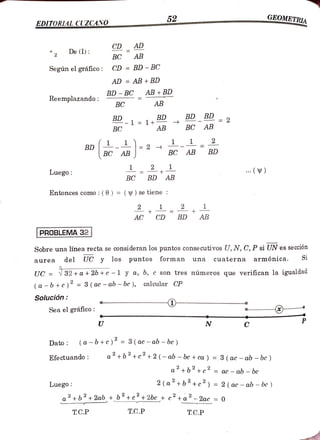 52 GEOMETRIA
EDITORLAL CUZCANO
CD AD
2 De (1)
AB
BC
Según elgráfico: CD =BD-BC
AD = AB + BD
BD-BCAB +BD
Reemplazando:
BC AB
BD BD BD BD =2
BD 2
1 1+5
BC AB BC AB
2
BD 11
-2 BC
1_-
AB
BC AB BD
1 2 1
Luego: ( )
BC BD AB
Entonces como: (0) = ( Y) se tiene:
2 + 2
AC CD BD AB
PROBLEMA 32
Sobre una línea recta se consideran los puntos consecutivos U, N, C, P si UN es sección
aurea del UC y los Puntos
UC = 32 +a + 2b +c - 1 y a, b, c son tres números que verifican la igualdad
forman cuaterna armónica. Si
una
(a -b+c)' =
3 (ac -ab -be ), calcular CP
Solución
Sea el gráfico:
U C
Dato: (a -b+c)° = 3 (ac - ab -bc )
Efectuando: a2+b+c+2(-ab - bc + ca ) = 3 ( ac -ab - bc )
a+b+c =
ac - ab - be
Luego 2 (a+b+c) =
2 (ac -ab -
bc )
a2+b +2ab+b+c+2bc+ c+a2-2ac = 0
T.C.P T.C.P T.C.P
 