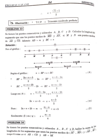 54
OMETRIA
EDITORI1L (UZ10
V5
+1
2
Observación : T.C.P. Trinomiocuadrado perfecto
PROBLEMA 33
Se tienen los puntos consecutivos y
colineales A, B, C y D. Calcularlalonoitud
son puntos medios
el
segmento que une los puntosmediosde MD y AN, si M y N son puntos
de AB y CD. Además AD = m y BC = n
Solución
Sea el gráfico
C N D
R
P
M B
a+n+2b
2
atn+2b-
2a+n+b
2
2a+n+b
2
Segúnel gráfico: n = BP +x + RC .(0)
Za BP
=2tb -2a
2
2a +n +b
BP
* =
2
a+n + 26 a+n-26
RC = - 2b RC =
*
2 2
n +b- 2a a+n- 26
+
Luegoen ( 6): n
2 2
a +b
2x=a +b * =
2
m-n
Pero 2a +n + 26 = m
a +b . (B)
2
m - n
finalmente ( B ) en ((V):
4
PROBLEMA 34|
longitudes de los segmentos que unen los puntos medios de ( AC ,
BD ) ¥
s u m a

de las
Se tienen los puntos consecutivos y colineales A, B, C y D, hallar la su
y (AD,BC)
respectivamentesi AB> CD y AB =
3K
 