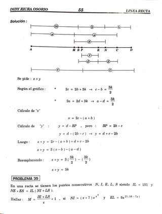 DIDY RICRAOSORIO 55 LINEA RECTA
Solución:
- - -
-
M BP R N
-
-
Se pide : *+y
Según el gráfico: 2c = 2b + 3k c-b =
3k
2a = 2d + 3k a -d
2
Cálculo de ""
x =
2c-(a+b)
Cálculo de "" y = d- BP pero
BP = 2b - c
y d- (26 - e) y = d +c-2b
Luego: *+y =
2c-(a +b) +d +c - 2b
+y = 3 (c-b)- (a -d)
Reemplazando: * +y = 3(
+y = 3k
PROBLEMA 35
En una recta se tienen los puntos consecutivos N, 1, E, L, S siendo IL = 151 v
NE xES= IL (NI+ LS ).
Hallar: M =IE+LS +1 , si NI =
(x+7)x*
EL = 9x 2( 16 - 7a)
Hallar y
=
 