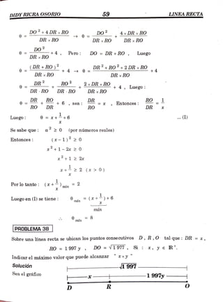 DIDY RICRA OSORIO 59 LINEA RECTA
DO +4DR xRO Do 2
+
4xDR xRO
=
DR RO DR x RO DR x RO
DO Pero DO = DR + RO , Luego
-+4
DR xRO
ADR + RO) A ADR+RO+2DR x RO
+4
= +RO)2
DR x ROO
+4 0 =
DR x RO
DR 2
2 xDR xxRO
+ 4, Luego:
RO
DR RO DR ROD DR x ROD
RO
DR + +6 , sea:
RO
RO DR X, Entonces
RO
6
DR DR
Luego e = *++6 (1)
Sesabe que: a20 (por números reales)
Entonces (x-1) 20
+1- 2x 2 0
+1 2 2x
+22 (x > 0)
Porlo tanto: (x+) = 2
min
Luego en (I) se tiene: (r+) +6
mn
min
mfn 8
PROBLEMA 38
Sobre una línea recta se ubican los puntos consecutivos D, R,O tal que: DR = «,
RO =
1997y, DO =
N1977, Si: *, y e R*.
Indicar el máximo valor que puede alcanzar
Solución -I997
Sea el gráfico
-* 1997y
D R
 