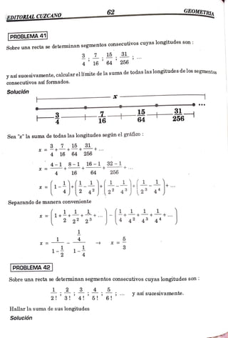 62 GEOMETRIA
BDITORIAL CUZCANO
PROBLEMA 41
Sobre una recta se determinan segmentos
consecutivos cuyas longitudes son
, 15 , 31
16 64 256
y así suce sivamente, calcular el límite de la suma de todas las longitudes de los segmentos
consecutivos así formados.
Solución
14 31
256
16
Sea "" la suma de todas las longitudes según el gráfico:
3,7 15 31
4 16 64 256
=-18-1 16-1
256
32-1
4 16 64
Separando de manera conveniente
4
3
x =
1-2 1
PROBLEMA 42
Sobre una recta se determinan segmentos consecutivos cuyas longitudes son
yasísucesivamente.
Hallar la suma de sus longitudes
Solución
 