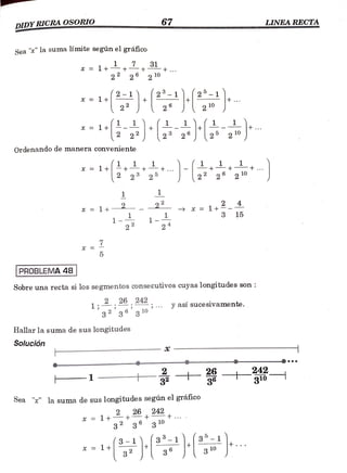 DIDYRICRAOSORIO 67 LINEA RECTA
Sea "" la suma límite según el gráfico
x =1 + + +
2 10
= 1 11./2-1).
10
2
x = 1+
10
2
Ordenando de manera conveniente
2 10
1
22
x 1t 15
x = 1 + -
3 15
1-92 24
7
PROBLEMA 48
Sobre una recta si los segmentos consecutivos cuyas longitudes son
2 26
1
242 y así sucesivamente.
32 36 3 10
Hallar la suma de sus longitudes
Solución
H
242
310
- 1 -
Sea "" la suma de sus longitudes según el gráfico0
x = 1+2,26 242
3 36 310
t . . .
(3-1 3-1 35-1
x= 1+ 3 10
 