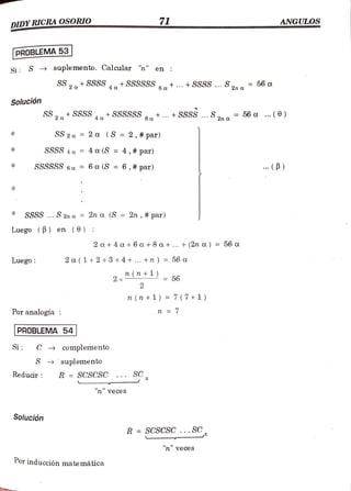 DIDYRICRA OSORIO 71 ANGULOS
PROBLEMA 53
Si S > suplemento. Calcular "n" en
SS2tSSSS+SSSSSSat.+SSSS...S. = 56 a
Solución
SS2+SSSS +SSSSSS . + SSSS...S2nt 56a (6)
4
SS2a 2 a (S = 2, # par)
SSSS 4a =
4 a (S =
4,# par)
SSSSSS 6a = 6 a (S = 6,# par) (B)
SSSS... S 2n a = 2n a (S = 2n , # par)
Luego (B) en (0) :
2 a+4 a+6 a + 8 a+... + (2n a) = 56 oa
Luego: 2 a (1+2+3+4+... +n ) =
56 a
n
(7n +) - 56
2 x
2
n (n +1) = 7 ( 7+1)
Por analogía : n = 7
PROBLEMA 54
Si C complemento
S suplemento
Reducir R = SCSCSC ... S
"n veces
Solución
R SCSCSC...SC
"n" veces
Por inducción matemática
 