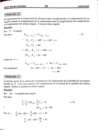 DIDYRICRA OSORIO 73 ANGULOS
.w.w.
wwwww.w
PROBLEMA 56
El suplemento de la sustracción de efectuar entre el suplemento y el complemento de un
ángulo es igual al complemento de la sustracción entre el complemento del complemento
vel suplemento del mismo ángulo. Calcular dicho ángulo.
Solución
Sea "" el ángulo
Pordato is-c^] tcc-s)
.(I)
*S-C, = 180° -x - ( 90° -x)
S-C, = 90°
*CC-S, = * - ( 180° -* )
CC-S = 2x -
180°
Luegoen (I) :
S90 (2 180°) 90° = C
(2x- 180°)
Por propiedad 2x 180° = 0° 2x = 180°
* = 90°
PROBLEMA 57
La tercera parte de la mitad del complemento del suplemento de la medida de un ángulo
excede en 8' a los tres quintos del complemento de la mitad de la medida del mismo
ángulo. Hallar la medida de dicho ángulo.
Solución
Sea " 2x" la medida del ángulo
Pordato
1 CS 2 C= 8 . (6)
5
CS 2ax 90°
En(0): (2a 90°) -(90°-x)=
{8°
6
-15 54°+ = 8°
3
 