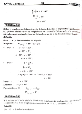 74
OMETRIA
EDITORLAL CUZCANO
www.w.w.ww.w.ww.o
w . w . e
..w.w.. .w .www..
3
8 ° 69
5
3
14xX 77°
15
2x = 165
PROBLEMA 58
Hallar el complemento de la sustracción de las medidas de dos ángulos tales que la medida
del primero excede en 60° al complemento de la medida del segundo y la medida del
segundo ángulo sea igual a la mitad del suplemento de la medida del primer ángul0.
Solución
Sean x e y las medidas de los ángulos
..(I)
C-y) = 90° - (x-y)
C(-)
Incógnitaa:
Dato * Cy = 60°
x- 60° =
C
x-
60° +y 90°
*+y = 150
S%
*
Dato
2y S
*+2y 180
+y+y = 180° 150°
150°+y = 180°
y = 30°
Luego x = 120
Entonces *-y = 90°
Finalmente en (I) ( - y ) 90
C
90°
0 °
C(x-y)
PROBLEMA59
Si a un ángulo "x se le añade la mitad de su complemento, se obtendría otroangu
esigual al doble de su complemento aumentado en 13° 30'. Determinar "*.
Solución
Sea "e" el ángulo que se obtiene
 