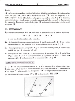 DIDYRICRA OSORIO 9 LINEARECTA
Donde:
AB se lee segmento AB para indicar la longitud del AB se omite la raya de encima de las
letras, es decir AB (AB e R). Por lo tanto si el AB tiene por longitud a 8m.
Entonces (AB = 8 m) Además los puntos que se encuentran entre A yB se llamarán
puntos interiores, o simplemente puntos del segmento AB ;los puntos A y B, extremo0s
del segmento. Los demás puntos de la recta AB se denominaran puntos exteriores del
segmento AB.
OBSERVACIONESS
l.- Dados dos segmentos UN y CP, siempre se cumple algunas de las tres relaciones.
UN = CP, UN > CP , UN < CP
y cada una de ellas excluye a las otras dos.
2- Si el punto R se encuentra entre el punto D yel 0, entoncesD, R yO son puntos
diferentes de una misma recta, y R se encuentra asimismo, entre O yD.
3.- Cualesquiera que sean los puntos D y O existe al menos un punto R sobre la rec-
taDO tal que R esta entre D yO
4. Si el punto R está entre D y 0,entonces o bien D precede a R y R a0,obien
O pre- cede a R y R a D; reciprocamente, si D precede a R yR a 0, o bien si O
precede a R y R aD, entonces R se encuentra entre D y O.
CONGRUENCIA DE SEGMENTOS
Si U; N son dos puntos sobre la recta a , y Ces un punto de la misma recta, o bien
de otra recta a', siempre se puede encontrar , a un lado prefijado de C sobre larecta
a', un punto P, y sólo uno, tal que el segmento UN es congruente al segmento CP
Tal relación entre los segmentos UN y CP se denota así: UN = CPP
N
U
a
 