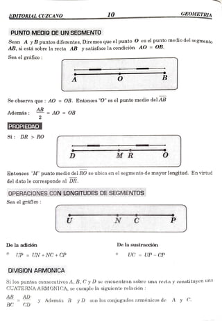 EDITORLAL CUZCANO. 10 GEOMETRIA
PUNTO MEDIO DE UN SEGMENTO
***** wwwww.w*********
*****
Sean A yB puntos diferentes, Diremos que el punto O es el punto mediodel segmento
AB, si está sobre la recta AB y satisface la condición AO = OB.
Sea el gráfico
Se observa que: AO= OB. Entonces "O" es el puntomediodelAB
Además
AB
= AO = OB
2
PROPIEDAD
Si: DR >RO
D MR
Entonces "M" punto medio del RO se ubica en el segmento de mayor longitud. En virtud
del dato le corresponde al DR.
OPERACIONES CON LONGITUDESDESEGMENTOS
***** *** ***************
Sea el gráfico:
N C
De la adición De la sustraccióbn
UP = UN + NC + CP UC= UP -CP
DIVISION ARMONICA
Si los puntos consecutivos A, B, Cy D se encuentran sobre una recta y constituyen una
CUATERNA A RMONICA, se cumple la siguiente relación:
AB AD
y
CD
Además B yD son los conjugados armónicos de A y C.
BC
 
