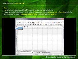 CALC
• è la soluzione proposta da LibreOffice per la gestione di fogli di calcolo;
• è organizzato in fogli di lavoro nelle cui celle si possono inserire testi, numeri e formule di calcolo;
• si occupa di effettuare il computo delle formule e offrirci i relativi risultati.
LIBREOFFICE CALC - PRESENTAZIONE
TECNOLOGIEINFORMATIKE.ALTERVISTA.ORG
 