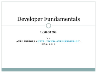 Developer Fundamentals

              LOGGING

                    BY
AXEL IRRIGER (HTTP://WWW.AXELIRRIGER.DE)
                MAY, 2010
 