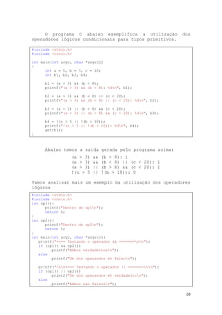 10
O programa C abaixo exemplifica a utilização dos
operadores lógicos condicionais para tipos primitivos.
#include <stdio.h>
#include <conio.h>
int main(int argc, char *argv[])
{
int a = 5, b = 7, c = 10;
int b1, b2, b3, b4;
b1 = (a > 3) && (b < 8);
printf("(a > 3) && (b < 8): %dn", b1);
b2 = (a > 3) && (b < 8) || (c < 20);
printf("(a > 3) && (b < 8) || (c < 20): %dn", b2);
b3 = (a > 3) || (b > 8) && (c < 20);
printf("(a > 3) || (b > 8) && (c < 20): %dn", b3);
b4 = !(c > 5 || !(b > 10));
printf("!(c > 5 || !(b > 10)): %dn", b4);
getch();
}
Abaixo temos a saída gerada pelo programa acima:
(a > 3) && (b < 8): 1
(a > 3) && (b < 8) || (c < 20): 1
(a > 3) || (b > 8) && (c < 20): 1
!(c > 5 || !(b > 10)): 0
Vamos analisar mais um exemplo da utilização dos operadores
lógicos
#include <stdio.h>
#include <conio.h>
int op1(){
printf("Dentro de op1n");
return 0;
}
int op2(){
printf("Dentro de op2n");
return 1;
}
int main(int argc, char *argv[]){
printf("==== Testando o operador && =======nn");
if (op1() && op2())
printf("Ambos verdadeirosn");
else
printf("Um dos operandos eh falson");
printf("nn==== Testando o operador || =======nn");
if (op1() || op2())
printf("Um dos operandos eh verdadeiron");
else
printf("Ambos sao falsosn");
 